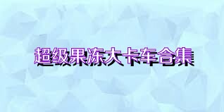 超级果冻大卡车合集